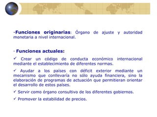 -Funciones originarias: Órgano de ajuste y autoridad
monetaria a nivel internacional.


-   Funciones actuales:
 Crear un código de conducta económico internacional
mediante el establecimiento de diferentes normas.
 Ayudar a los países con déficit exterior mediante un
mecanismo que conllevaría no sólo ayuda financiera, sino la
elaboración de programas de actuación que permitieran orientar
el desarrollo de estos países.
 Servir como órgano consultivo de los diferentes gobiernos.
 Promover la estabilidad de precios.
 