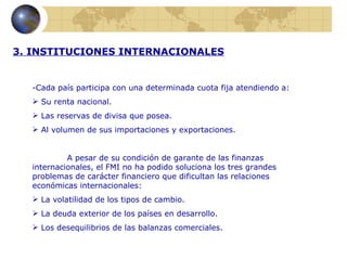 3. INSTITUCIONES INTERNACIONALES


  -Cada país participa con una determinada cuota fija atendiendo a:
   Su renta nacional.
   Las reservas de divisa que posea.
   Al volumen de sus importaciones y exportaciones.


           A pesar de su condición de garante de las finanzas
  internacionales, el FMI no ha podido soluciona los tres grandes
  problemas de carácter financiero que dificultan las relaciones
  económicas internacionales:
   La volatilidad de los tipos de cambio.
   La deuda exterior de los países en desarrollo.
   Los desequilibrios de las balanzas comerciales.
 