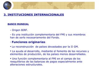 3. INSTITUCIONES INTERNACIONALES


  BANCO MUNDIAL

   - Origen BIRF.
   - Es una institución complementaria del FMI y sus miembros
   han de serlo necesariamente del Fondo.
   -   Funciones originarias:
    La reconstrucción de países devastados por la II GM.

    La ayuda al desarrollo, mediante el fomento de los recursos y
   elementos de producción, de los países menos desarrollados.
    Una función complementaria al FMI en el campo de los
   reequilibrios de las balanzas de pagos especialmente ante
   alteraciones estructurales.
 