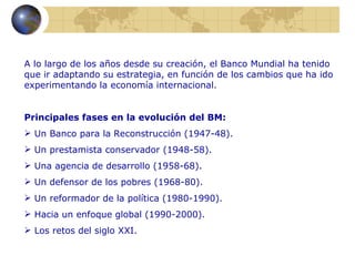 A lo largo de los años desde su creación, el Banco Mundial ha tenido
que ir adaptando su estrategia, en función de los cambios que ha ido
experimentando la economía internacional.


Principales fases en la evolución del BM:
 Un Banco para la Reconstrucción (1947-48).
 Un prestamista conservador (1948-58).
 Una agencia de desarrollo (1958-68).
 Un defensor de los pobres (1968-80).
 Un reformador de la política (1980-1990).
 Hacia un enfoque global (1990-2000).
 Los retos del siglo XXI.
 