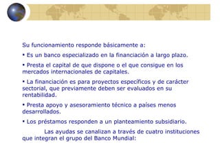 Su funcionamiento responde básicamente a:
 Es un banco especializado en la financiación a largo plazo.
 Presta el capital de que dispone o el que consigue en los
mercados internacionales de capitales.
 La financiación es para proyectos específicos y de carácter
sectorial, que previamente deben ser evaluados en su
rentabilidad.
 Presta apoyo y asesoramiento técnico a países menos
desarrollados.
 Los préstamos responden a un planteamiento subsidiario.
        Las ayudas se canalizan a través de cuatro instituciones
que integran el grupo del Banco Mundial:
 