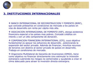 3. INSTITUCIONES INTERNACIONALES


   BANCO INTERNACIONAL DE RECONSTRUCCION Y FOMENTO (BIRF),
  que concede préstamos en condiciones de mercado a los países en
  vías de desarrollo con renta per cápita más alta.
   ASOCIACION INTERNACIONAL DE FOMENTO (AIF), otorga asistencia
  financiera especial a los países mas pobres. Concede créditos sin
  interés y con un alto componente de donación.
   CORPORACION FINANCIERA INTERNATIONAL (CFI), cuyo objetivo
  fundamental es apoyar los esfuerzos de desarrollo , potenciando la
  expansión del sector privado. Además de financiar, moviliza recursos
  de terceros con destino al sector privado de países en desarrollo.
  Trabaja en condiciones de mercado.
   Organismo Multilateral de Garantía de Inversiones (OMGI), tiene
  como objetivo no financiar directamente sino estimular la inversión
  extranjera cubriendo los riesgos no comerciales y ayudando a crear el
  clima adecuado para atraer la inversión directa extranjera.
 