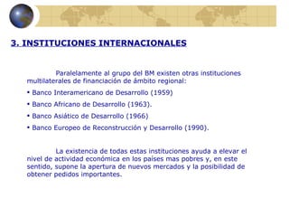 3. INSTITUCIONES INTERNACIONALES


           Paralelamente al grupo del BM existen otras instituciones
  multilaterales de financiación de ámbito regional:
   Banco Interamericano de Desarrollo (1959)
   Banco Africano de Desarrollo (1963).
   Banco Asiático de Desarrollo (1966)
   Banco Europeo de Reconstrucción y Desarrollo (1990).


           La existencia de todas estas instituciones ayuda a elevar el
  nivel de actividad económica en los países mas pobres y, en este
  sentido, supone la apertura de nuevos mercados y la posibilidad de
  obtener pedidos importantes.
 