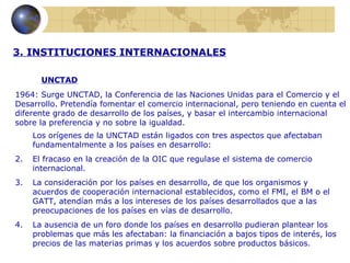 3. INSTITUCIONES INTERNACIONALES

       UNCTAD
1964: Surge UNCTAD, la Conferencia de las Naciones Unidas para el Comercio y el
Desarrollo. Pretendía fomentar el comercio internacional, pero teniendo en cuenta el
diferente grado de desarrollo de los países, y basar el intercambio internacional
sobre la preferencia y no sobre la igualdad.
     Los orígenes de la UNCTAD están ligados con tres aspectos que afectaban
     fundamentalmente a los países en desarrollo:
2.   El fracaso en la creación de la OIC que regulase el sistema de comercio
     internacional.
3.   La consideración por los países en desarrollo, de que los organismos y
     acuerdos de cooperación internacional establecidos, como el FMI, el BM o el
     GATT, atendían más a los intereses de los países desarrollados que a las
     preocupaciones de los países en vías de desarrollo.
4.   La ausencia de un foro donde los países en desarrollo pudieran plantear los
     problemas que más les afectaban: la financiación a bajos tipos de interés, los
     precios de las materias primas y los acuerdos sobre productos básicos.
 