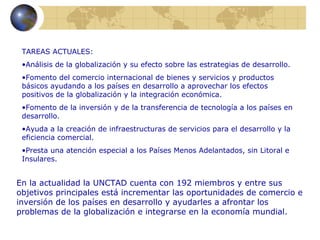 TAREAS ACTUALES:
 •Análisis de la globalización y su efecto sobre las estrategias de desarrollo.
 •Fomento del comercio internacional de bienes y servicios y productos
 básicos ayudando a los países en desarrollo a aprovechar los efectos
 positivos de la globalización y la integración económica.
 •Fomento de la inversión y de la transferencia de tecnología a los países en
 desarrollo.
 •Ayuda a la creación de infraestructuras de servicios para el desarrollo y la
 eficiencia comercial.
 •Presta una atención especial a los Países Menos Adelantados, sin Litoral e
 Insulares.


En la actualidad la UNCTAD cuenta con 192 miembros y entre sus
objetivos principales está incrementar las oportunidades de comercio e
inversión de los países en desarrollo y ayudarles a afrontar los
problemas de la globalización e integrarse en la economía mundial.
 