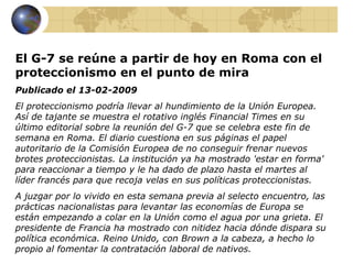 El G-7 se reúne a partir de hoy en Roma con el
proteccionismo en el punto de mira
Publicado el 13-02-2009
El proteccionismo podría llevar al hundimiento de la Unión Europea.
Así de tajante se muestra el rotativo inglés Financial Times en su
último editorial sobre la reunión del G-7 que se celebra este fin de
semana en Roma. El diario cuestiona en sus páginas el papel
autoritario de la Comisión Europea de no conseguir frenar nuevos
brotes proteccionistas. La institución ya ha mostrado 'estar en forma'
para reaccionar a tiempo y le ha dado de plazo hasta el martes al
líder francés para que recoja velas en sus políticas proteccionistas.
A juzgar por lo vivido en esta semana previa al selecto encuentro, las
prácticas nacionalistas para levantar las economías de Europa se
están empezando a colar en la Unión como el agua por una grieta. El
presidente de Francia ha mostrado con nitidez hacia dónde dispara su
política económica. Reino Unido, con Brown a la cabeza, a hecho lo
propio al fomentar la contratación laboral de nativos.
 