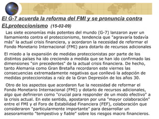El G-7 acuerda la reforma del FMI y se pronuncia contra
ELproteccionismo (15-02-09)
  Las siete economías más potentes del mundo (G-7) lanzaron ayer un
 llamamiento contra el proteccionismo, tendencia que "agravaría todavía
 más" la actual crisis financiera, y acordaron la necesidad de reformar el
 Fondo Monetario Internacional (FMI) para dotarlo de recursos adicionales
 El miedo a la expansión de medidas proteccionistas por parte de los
 distintos países ha ido creciendo a medida que se han ido confirmado las
 dimensiones "sin precedentes" de la actual crisis financiera. De hecho,
 tanto Alemania como Gran Bretaña recordaron este viernes las
 consecuencias extremadamente negativas que conllevó la adopción de
 medidas proteccionistas a raíz de la Gran Depresión de los años 30.
  Otro de los aspectos que acordaron fue la necesidad de reformar el
 Fondo Monetario Internacional (FMI) y dotarlo de recursos adicionales,
 algo que definieron como "crucial para responder de un modo efectivo" a
 la crisis actual. En este sentido, apostaron por una "mayor colaboración"
 entre el FMI y el Foro de Estabilidad Financiera (FEF), colaboración que
 consideraron "particularmente importante" para desarrollar un
 asesoramiento "tempestivo y fiable" sobre los riesgos macro financieros.
 