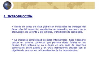 1. INTRODUCCIÓN


     Desde un punto de vista global son indudables las ventajas del
    desarrollo del comercio: ampliación de mercados, aumento de la
    producción, de la renta y del empleo, transmisión de tecnología.


     La creciente complejidad de estos intercambios hace necesario
    buscar un sistema comercial que permita cierta fluidez en los
    mismo. Este sistema se va a basar en una serie de acuerdos
    comerciales entre países y en unas instituciones creadas con el
    objetivo de avanzar en la liberalización de los intercambios.
 