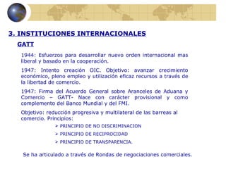 3. INSTITUCIONES INTERNACIONALES
  GATT
  1944: Esfuerzos para desarrollar nuevo orden internacional mas
  liberal y basado en la cooperación.
  1947: Intento creación OIC. Objetivo: avanzar crecimiento
  económico, pleno empleo y utilización eficaz recursos a través de
  la libertad de comercio.
  1947: Firma del Acuerdo General sobre Aranceles de Aduana y
  Comercio – GATT- Nace con carácter provisional y como
  complemento del Banco Mundial y del FMI.
  Objetivo: reducción progresiva y multilateral de las barreas al
  comercio. Principios:
                PRINCIPIO DE NO DISCRIMINACION
                PRINCIPIO DE RECIPROCIDAD
                PRINCIPIO DE TRANSPARENCIA.

   Se ha articulado a través de Rondas de negociaciones comerciales.
 