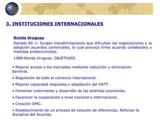 3. INSTITUCIONES INTERNACIONALES


  Ronda Uruguay
  Decada 60´s: Surgen transformaciones que dificultan las negociaciones y la
  adopción acuerdos comerciales, lo cual provoca firma acuerdo unilaterales y
  medidas proteccionistas.
  1988-Ronda Uruguay. OBJETIVOS:

  • Mejorar acceso a los mercados mediante reducción y eliminación
  barreras.
  • Regulación de todo el comercio internacional.
  • Mejorar capacidad respuesta y adaptación del GATT.
  • Fomentar crecimiento y desarrollo de las distintas economías.
  • Favorecer la cooperación a nivel nacional e internacional.
  • Creación OMC.
  • Establecimiento de un proceso de solución de diferencias. Reforzar la
  disciplina del Acuerdo.
 