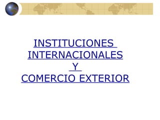 INSTITUCIONES
 INTERNACIONALES
         Y
COMERCIO EXTERIOR
 