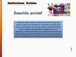 Se puede definir como la cohesión por parte del grupo
social a sujetos que atentan las costumbres establecidas
por la comunidad, con el fin de regular comportamientos
que consideran inapropiados y peligrosos para su
existencia; comportamientos que encontramos desde una
simple discusión entre niños hasta (como hemos visto hoy
día) la ridiculización del individuo por medio de la violencia
Sanción social
 