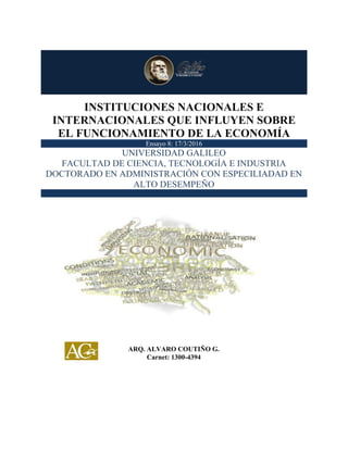 INSTITUCIONES NACIONALES E INTERNACIONALES QUE INFLUYEN SOBRE EL
FUNCIONAMIENTO DE LA ECONOMÍA
0
INSTITUCIONES NACIONALES E
INTERNACIONALES QUE INFLUYEN SOBRE
EL FUNCIONAMIENTO DE LA ECONOMÍA
Ensayo 8: 17/3/2016
UNIVERSIDAD GALILEO
FACULTAD DE CIENCIA, TECNOLOGÍA E INDUSTRIA
DOCTORADO EN ADMINISTRACIÓN CON ESPECILIADAD EN
ALTO DESEMPEÑO
ARQ. ALVARO COUTIÑO G.
Carnet: 1300-4394
 