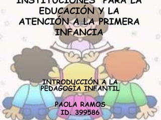 INSTITUCIONES PARA LA
EDUCACIÓN Y LA
ATENCIÓN A LA PRIMERA
INFANCIA
INTRODUCCIÓN A LA
PEDAGOGÍA INFANTIL
PAOLA RAMOS
ID. 399586
 