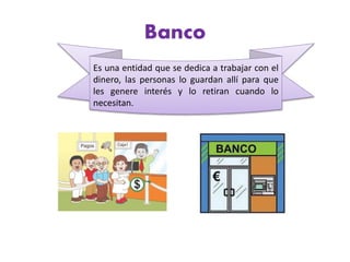 Banco
Es una entidad que se dedica a trabajar con el
dinero, las personas lo guardan allí para que
les genere interés y lo retiran cuando lo
necesitan.
 
