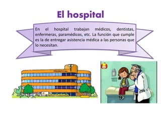 El hospital
En el hospital trabajan médicos, dentistas,
enfermeras, paramédicos, etc. La función que cumple
es la de entregar asistencia médica a las personas que
lo necesitan.
 