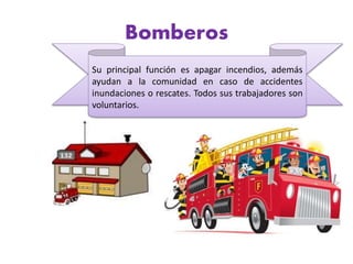 Bomberos
Su principal función es apagar incendios, además
ayudan a la comunidad en caso de accidentes
inundaciones o rescates. Todos sus trabajadores son
voluntarios.
 