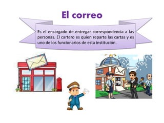 El correo
Es el encargado de entregar correspondencia a las
personas. El cartero es quien reparte las cartas y es
uno de los funcionarios de esta institución.
 