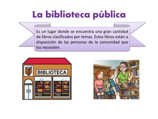 La biblioteca pública
Es un lugar donde se encuentra una gran cantidad
de libros clasificados por temas. Estos libros están a
disposición de las personas de la comunidad que
los necesiten.
 