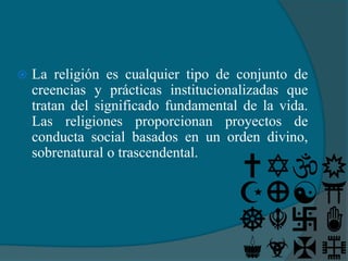   La religión es cualquier tipo de conjunto de
    creencias y prácticas institucionalizadas que
    tratan del significado fundamental de la vida.
    Las religiones proporcionan proyectos de
    conducta social basados en un orden divino,
    sobrenatural o trascendental.
 