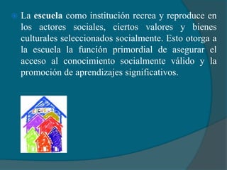    La escuela como institución recrea y reproduce en
    los actores sociales, ciertos valores y bienes
    culturales seleccionados socialmente. Esto otorga a
    la escuela la función primordial de asegurar el
    acceso al conocimiento socialmente válido y la
    promoción de aprendizajes significativos.
 