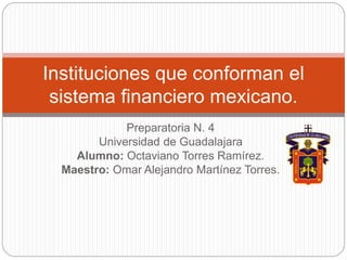 Preparatoria N. 4
Universidad de Guadalajara
Alumno: Octaviano Torres Ramírez.
Maestro: Omar Alejandro Martínez Torres.
Instituciones que conforman el
sistema financiero mexicano.
 