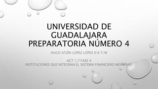 UNIVERSIDAD DE
GUADALAJARA
PREPARATORIA NÚMERO 4
HUGO ATZÍN LÓPEZ LÓPEZ 6°A T/M
ACT 1.7 FASE 4
INSTITUCIONES QUE INTEGRAN EL SISTEMA FINANCIERO MEXICANO
 