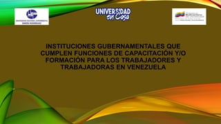 INSTITUCIONES GUBERNAMENTALES QUE
CUMPLEN FUNCIONES DE CAPACITACIÓN Y/O
FORMACIÓN PARA LOS TRABAJADORES Y
TRABAJADORAS EN VENEZUELA
 