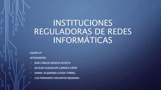 INSTITUCIONES
REGULADORAS DE REDES
INFORMÁTICAS
EQUIPO #1
INTEGRANTES:
- JOSÉ CARLOS OROZCO ACOSTA
- JOCELIN GUADALUPE GARNICA LÓPEZ
- DANIEL ALEJANDRO GOVEA TORRES
- LUIS FERNANDO CERVANTES BEJARANO
 