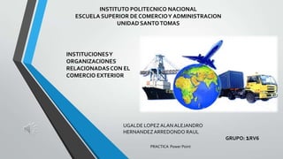 INSTITUTO POLITECNICO NACIONAL
ESCUELA SUPERIOR DE COMERCIO Y ADMINISTRACION
UNIDAD SANTO TOMAS

INSTITUCIONES Y
ORGANIZACIONES
RELACIONADAS CON EL
COMERCIO EXTERIOR

UGALDE LOPEZ ALAN ALEJANDRO
HERNANDEZ ARREDONDO RAUL
PRACTICA Power Point

GRUPO: 1RV6

 