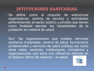 INTITUCIONES SANITARIAS.
 Se define como el conjunto de estructuras
organizativas, centros de servicio y actividades
pertenecientes al sector público y privado que tienen
como finalidad atender las necesidades de la
población en materia de salud.
 Son “las organizaciones que prestan servicios
sanitarios (hospitales, centros de salud, funcionarios
profesionales y servicios de salud pública) así como
otras redes, sectores, instituciones, ministerios y
organizaciones que tiene una influencia definida en
el objetivo último del sistema – la salud.
 