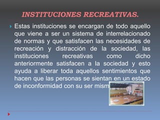 INSTITUCIONES RECREATIVAS.
 Estas instituciones se encargan de todo aquello
que viene a ser un sistema de interrelacionado
de normas y que satisfacen las necesidades de
recreación y distracción de la sociedad, las
instituciones recreativas como dicho
anteriormente satisfacen a la sociedad y esto
ayuda a liberar toda aquellos sentimientos que
hacen que las personas se sientan en un estado
de inconformidad con su ser mismo.
 