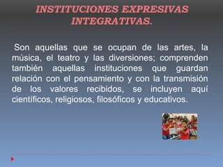 INSTITUCIONES EXPRESIVAS
INTEGRATIVAS.
Son aquellas que se ocupan de las artes, la
música, el teatro y las diversiones; comprenden
también aquellas instituciones que guardan
relación con el pensamiento y con la transmisión
de los valores recibidos, se incluyen aquí
científicos, religiosos, filosóficos y educativos.
 