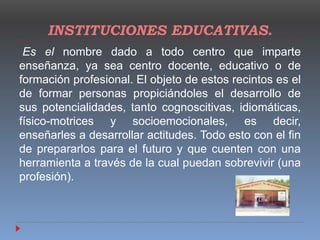 INSTITUCIONES EDUCATIVAS.
Es el nombre dado a todo centro que imparte
enseñanza, ya sea centro docente, educativo o de
formación profesional. El objeto de estos recintos es el
de formar personas propiciándoles el desarrollo de
sus potencialidades, tanto cognoscitivas, idiomáticas,
físico-motrices y socioemocionales, es decir,
enseñarles a desarrollar actitudes. Todo esto con el fin
de prepararlos para el futuro y que cuenten con una
herramienta a través de la cual puedan sobrevivir (una
profesión).
 