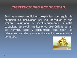 INSTITUCIONES ECONOMICAS.
Son las normas implícitas o explícitas que regulan la
adopción de decisiones por los individuos y que
limitan, voluntaria o involuntariamente, nuestra
capacidad de elegir. Instituciones económicas serían
las normas, usos y costumbres que rigen las
relaciones sociales y económicas entre los miembros
del grupo.
 