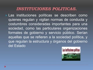 INSTITUCIONES POLITICAS.
 Las instituciones políticas se describen como
quienes regulan y vigilan normas de conducta y
costumbres consideradas importantes para una
sociedad, como las particulares organizaciones
formales de gobierno y servicio público. Serían
aquellas que se refieren a la sociedad política, y
que regulan la estructura y órganos del gobierno
del Estado
 