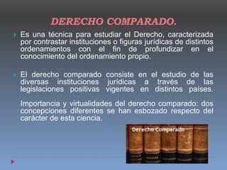 DERECHO COMPARADO.
 Es una técnica para estudiar el Derecho, caracterizada
por contrastar instituciones o figuras jurídicas de distintos
ordenamientos con el fin de profundizar en el
conocimiento del ordenamiento propio.
 El derecho comparado consiste en el estudio de las
diversas instituciones jurídicas a través de las
legislaciones positivas vigentes en distintos países.
Importancia y virtualidades del derecho comparado: dos
concepciones diferentes se han esbozado respecto del
carácter de esta ciencia.

 