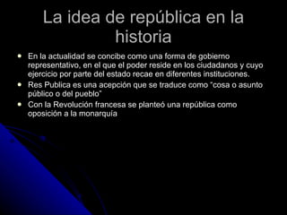 La idea de república en la historia En la actualidad se concibe como una forma de gobierno representativo, en el que el poder reside en los ciudadanos y cuyo ejercicio por parte del estado recae en diferentes instituciones. Res Publica es una acepción que se traduce como “cosa o asunto público o del pueblo” Con la Revolución francesa se planteó una república como oposición a la monarquía