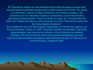 El Tribunal de Justicia es una Institución de la Unión Europea a la que está
encomendada la potestad jurisdiccional o poder judicial en la Unión. Su misión
     es interpretar y aplicar en litigio el Derecho comunitario europeo, y se
   caracteriza por su naturaleza orgánica compuesta y su funcionamiento y
  autoridad supranacionales. Hasta la entrada en vigor, el 1º de diciembre de
2009, del Tratado de Lisboa su denominación era la de "Tribunal de Justicia de
                           las Comunidades Europeas".
En la Institución conviven dos órganos necesarios: el Tribunal de Justicia y un
Tribunal General, creado en 1989. Coexisten también los llamados Tribunales
     especializados, que conocen en primera o única instancia de materias
    concretas. Por el momento el único efectivamente desplegado de estos
 órganos jurisdiccionales potestativos especializados ha sido un Tribunal de la
                        Función Pública, creado en 2005.
 