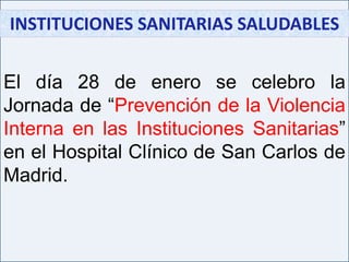 INSTITUCIONES SANITARIAS SALUDABLES  El día 28 de enero se celebro la Jornada de “Prevención de la Violencia Interna en las Instituciones Sanitarias” en el Hospital Clínico de San Carlos de Madrid. 