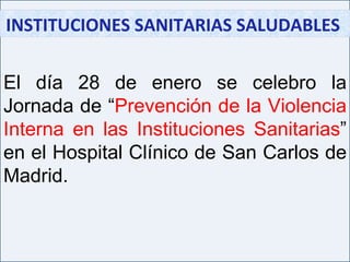 INSTITUCIONES SANITARIAS SALUDABLES  El día 28 de enero se celebro la Jornada de “ Prevención de la Violencia Interna en las Instituciones Sanitarias ” en el Hospital Clínico de San Carlos de Madrid. 