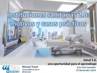 CEU-UCH Castellón 27 Noviembre 2014 
Salud 2.0, 
una oportunidad para el aprendizaje 
Manuel Traver 
mtraver@itaca.upv.es 
@matrasal  