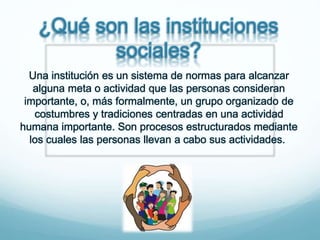 ¿Qué son las instituciones
sociales?
Una institución es un sistema de normas para alcanzar
alguna meta o actividad que las personas consideran
importante, o, más formalmente, un grupo organizado de
costumbres y tradiciones centradas en una actividad
humana importante. Son procesos estructurados mediante
los cuales las personas llevan a cabo sus actividades.
 