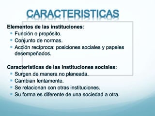 CARACTERISTICAS
Elementos de las instituciones:
 Función o propósito.
 Conjunto de normas.
 Acción recíproca: posiciones sociales y papeles
desempeñados.
Características de las instituciones sociales:
 Surgen de manera no planeada.
 Cambian lentamente.
 Se relacionan con otras instituciones.
 Su forma es diferente de una sociedad a otra.
 