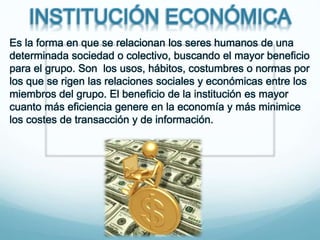 INSTITUCIÓN ECONÓMICA
Es la forma en que se relacionan los seres humanos de una
determinada sociedad o colectivo, buscando el mayor beneficio
para el grupo. Son los usos, hábitos, costumbres o normas por
los que se rigen las relaciones sociales y económicas entre los
miembros del grupo. El beneficio de la institución es mayor
cuanto más eficiencia genere en la economía y más minimice
los costes de transacción y de información.
 