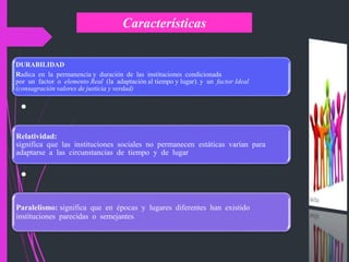 Características
DURABILIDAD
Radica en la permanencia y duración de las instituciones condicionada
por un factor o elemento Real (la adaptación al tiempo y lugar). y un factor Ideal
(consagración valores de justicia y verdad)
•
Relatividad:
significa que las instituciones sociales no permanecen estáticas varían para
adaptarse a las circunstancias de tiempo y de lugar
•
Paralelismo: significa que en épocas y lugares diferentes han existido
instituciones parecidas o semejantes
 