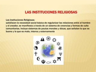 Las Instituciones Religiosas:
satisfacen la necesidad social básica de regularizar las relaciones entre el hombre
y el creador, se manifiesta a través de un sistema de creencias y formas de culto
comunitarias. Incluye sistemas de pautas morales y éticas, que señalan lo que es
bueno y lo que es malo, interna y externamente
LAS INSTITUCIONES RELIGIOSAS
 