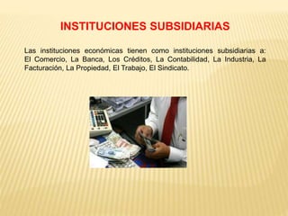 INSTITUCIONES SUBSIDIARIAS
Las instituciones económicas tienen como instituciones subsidiarias a:
El Comercio, La Banca, Los Créditos, La Contabilidad, La Industria, La
Facturación, La Propiedad, El Trabajo, El Sindicato.
 