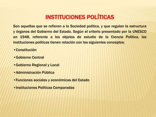 INSTITUCIONES POLÍTICAS
Son aquellas que se refieren a la Sociedad política, y que regulan la estructura
y órganos del Gobierno del Estado. Según el criterio presentado por la UNESCO
en 1948, referente a los objetos de estudio de la Ciencia Política, las
instituciones políticas tienen relación con los siguientes conceptos:
•Constitución
•Gobierno Central
•Gobierno Regional y Local
•Administración Pública
•Funciones sociales y económicas del Estado
•Instituciones Políticas Comparadas
 