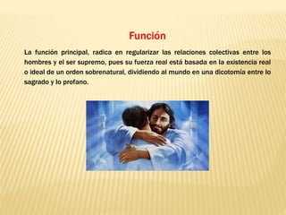 Función
La función principal, radica en regularizar las relaciones colectivas entre los
hombres y el ser supremo, pues su fuerza real está basada en la existencia real
o ideal de un orden sobrenatural, dividiendo al mundo en una dicotomía entre lo
sagrado y lo profano.
 
